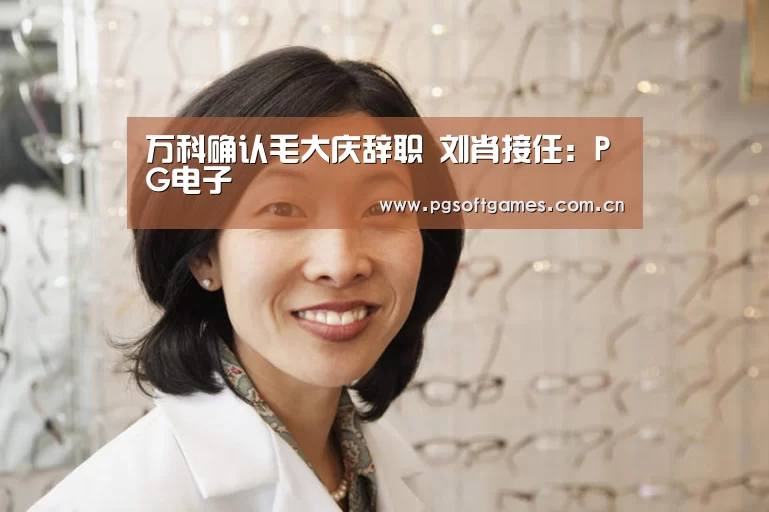 万科确认毛大庆辞职 刘肖接任:PG电子(图1) PG电子