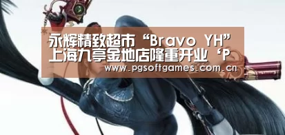 永辉精致超市“Bravo YH”上海九亭金地店隆重开业‘PG电子’(图1) pg电子模拟器平台